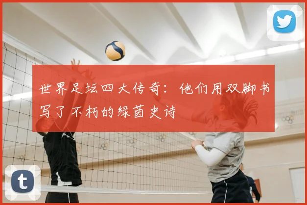世界足坛四大传奇：他们用双脚书写了不朽的绿茵史诗