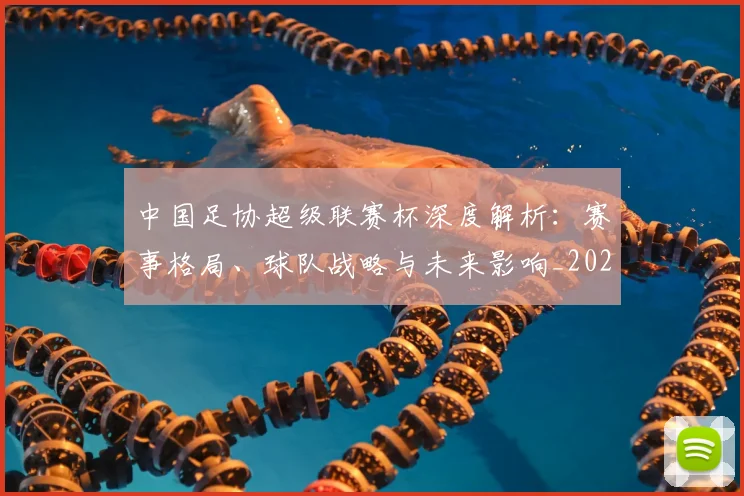 中国足协超级联赛杯深度解析：赛事格局、球队战略与未来影响_20260610190304
