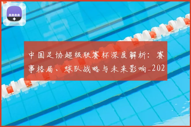 中国足协超级联赛杯深度解析：赛事格局、球队战略与未来影响_20260610190304